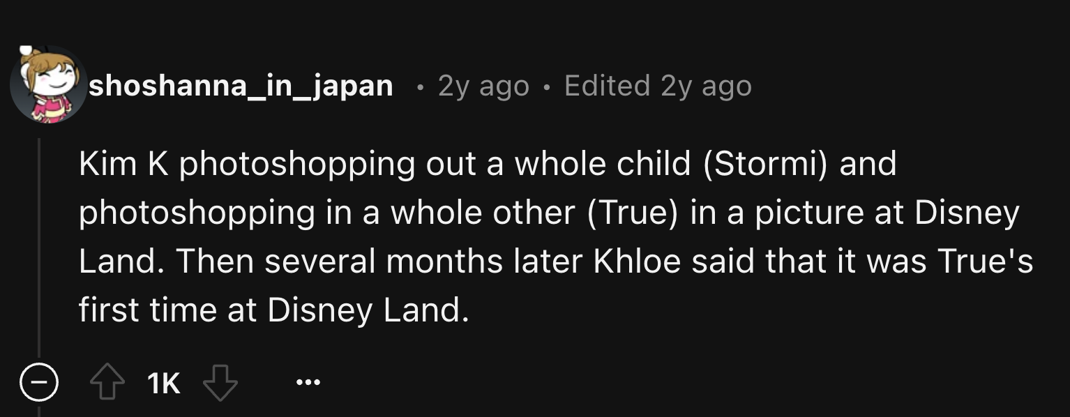 parallel - shoshanna_in_japan 2y ago Edited 2y ago Kim K photoshopping out a whole child Stormi and photoshopping in a whole other True in a picture at Disney Land. Then several months later Khloe said that it was True's first time at Disney Land. 1K